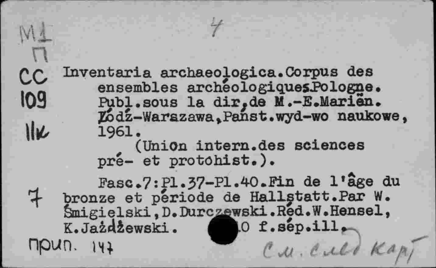 ﻿со
109 ll^
Inventaria archaeologica.Corpus des ensembles archeologiquesl’ologne. Publ.sous la dir, de M.-E .Marien. Jüodz-Warazawa,Panst.wyd-wo naukowe 1961.
(Union intern.des sciences pré- et protohist.).
Fasc.7:P1.37-P1.4-O.Fin de l’âge du bronze et période de Hallgtatt.Par W. Êàmigielski, D.Durc^wski.Red. W.Hensel, K.Jaâdiewski.	^H.0 f.sép.ill^
ПР><П. H)	/'